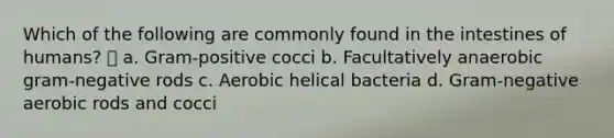 Which of the following are commonly found in the intestines of humans?  a. Gram-positive cocci b. Facultatively anaerobic gram-negative rods c. Aerobic helical bacteria d. Gram-negative aerobic rods and cocci