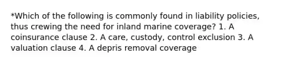 *Which of the following is commonly found in liability policies, thus crewing the need for inland marine coverage? 1. A coinsurance clause 2. A care, custody, control exclusion 3. A valuation clause 4. A depris removal coverage