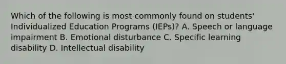 Which of the following is most commonly found on students' Individualized Education Programs (IEPs)? A. Speech or language impairment B. Emotional disturbance C. Specific learning disability D. Intellectual disability