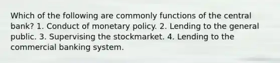 Which of the following are commonly functions of the central bank? 1. Conduct of <a href='https://www.questionai.com/knowledge/kEE0G7Llsx-monetary-policy' class='anchor-knowledge'>monetary policy</a>. 2. Lending to the general public. 3. Supervising the stockmarket. 4. Lending to the commercial banking system.