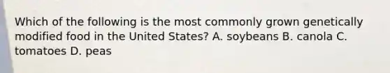 Which of the following is the most commonly grown genetically modified food in the United States? A. soybeans B. canola C. tomatoes D. peas