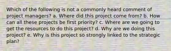 Which of the following is not a commonly heard comment of project managers? a. Where did this project come from? b. How can all these projects be first priority? c. Where are we going to get the resources to do this project? d. Why are we doing this project? e. Why is this project so strongly linked to the strategic plan?