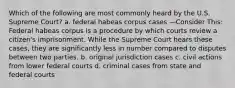 Which of the following are most commonly heard by the U.S. Supreme Court? a. federal habeas corpus cases —Consider This: Federal habeas corpus is a procedure by which courts review a citizen's imprisonment. While the Supreme Court hears these cases, they are significantly less in number compared to disputes between two parties. b. original jurisdiction cases c. civil actions from lower federal courts d. criminal cases from state and federal courts