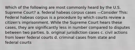 Which of the following are most commonly heard by the U.S. Supreme Court? a. federal habeas corpus cases —Consider This: Federal habeas corpus is a procedure by which courts review a citizen's imprisonment. While the Supreme Court hears these cases, they are significantly less in number compared to disputes between two parties. b. original jurisdiction cases c. civil actions from lower federal courts d. criminal cases from state and federal courts