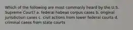 Which of the following are most commonly heard by the U.S. Supreme Court? a. federal habeas corpus cases b. original jurisdiction cases c. civil actions from lower federal courts d. criminal cases from state courts