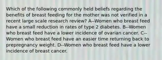 Which of the following commonly held beliefs regarding the benefits of breast feeding for the mother was not verified in a recent large scale research review? A--Women who breast feed have a small reduction in rates of type 2 diabetes. B--Women who breast feed have a lower incidence of ovarian cancer. C--Women who breast feed have an easier time returning back to prepregnancy weight. D--Women who breast feed have a lower incidence of breast cancer.