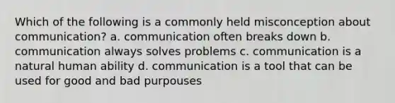 Which of the following is a commonly held misconception about communication? a. communication often breaks down b. communication always solves problems c. communication is a natural human ability d. communication is a tool that can be used for good and bad purpouses