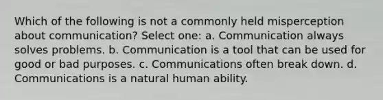 Which of the following is not a commonly held misperception about communication? Select one: a. Communication always solves problems. b. Communication is a tool that can be used for good or bad purposes. c. Communications often break down. d. Communications is a natural human ability.