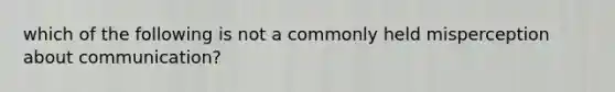 which of the following is not a commonly held misperception about communication?