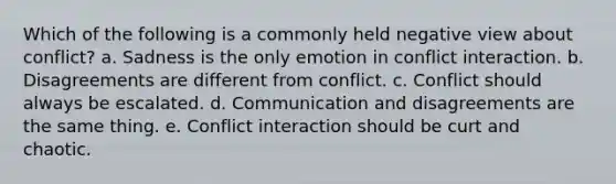 Which of the following is a commonly held negative view about conflict? a. Sadness is the only emotion in conflict interaction. b. Disagreements are different from conflict. c. Conflict should always be escalated. d. Communication and disagreements are the same thing. e. Conflict interaction should be curt and chaotic.