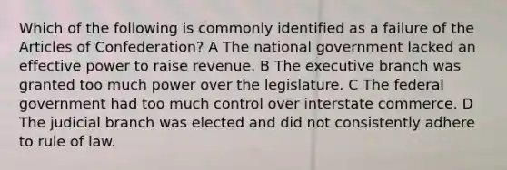 Which of the following is commonly identified as a failure of <a href='https://www.questionai.com/knowledge/k5NDraRCFC-the-articles-of-confederation' class='anchor-knowledge'>the articles of confederation</a>? A The national government lacked an effective power to raise revenue. B <a href='https://www.questionai.com/knowledge/kBllUhZHhd-the-executive-branch' class='anchor-knowledge'>the executive branch</a> was granted too much power over the legislature. C The federal government had too much control over interstate commerce. D The judicial branch was elected and did not consistently adhere to rule of law.