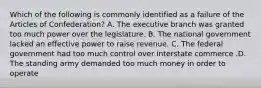 Which of the following is commonly identified as a failure of the Articles of Confederation? A. The executive branch was granted too much power over the legislature. B. The national government lacked an effective power to raise revenue. C. The federal government had too much control over interstate commerce .D. The standing army demanded too much money in order to operate