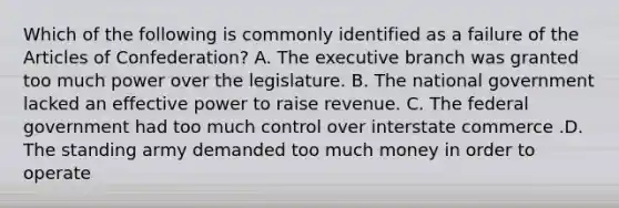 Which of the following is commonly identified as a failure of the Articles of Confederation? A. The executive branch was granted too much power over the legislature. B. The national government lacked an effective power to raise revenue. C. The federal government had too much control over interstate commerce .D. The standing army demanded too much money in order to operate