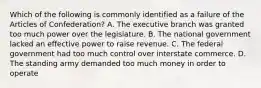 Which of the following is commonly identified as a failure of the Articles of Confederation? A. The executive branch was granted too much power over the legislature. B. The national government lacked an effective power to raise revenue. C. The federal government had too much control over interstate commerce. D. The standing army demanded too much money in order to operate