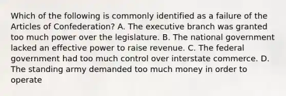 Which of the following is commonly identified as a failure of the Articles of Confederation? A. The executive branch was granted too much power over the legislature. B. The national government lacked an effective power to raise revenue. C. The federal government had too much control over interstate commerce. D. The standing army demanded too much money in order to operate