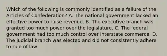 Which of the following is commonly identified as a failure of <a href='https://www.questionai.com/knowledge/k5NDraRCFC-the-articles-of-confederation' class='anchor-knowledge'>the articles of confederation</a>? A. The national government lacked an effective power to raise revenue. B. <a href='https://www.questionai.com/knowledge/kBllUhZHhd-the-executive-branch' class='anchor-knowledge'>the executive branch</a> was granted too much power over the legislature. C. The federal government had too much control over interstate commerce. D. The judicial branch was elected and did not consistently adhere to rule of law.