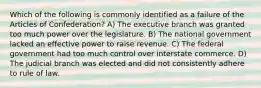 Which of the following is commonly identified as a failure of the Articles of Confederation? A) The executive branch was granted too much power over the legislature. B) The national government lacked an effective power to raise revenue. C) The federal government had too much control over interstate commerce. D) The judicial branch was elected and did not consistently adhere to rule of law.