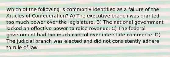 Which of the following is commonly identified as a failure of the Articles of Confederation? A) The executive branch was granted too much power over the legislature. B) The national government lacked an effective power to raise revenue. C) The federal government had too much control over interstate commerce. D) The judicial branch was elected and did not consistently adhere to rule of law.