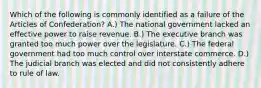 Which of the following is commonly identified as a failure of the Articles of Confederation? A.) The national government lacked an effective power to raise revenue. B.) The executive branch was granted too much power over the legislature. C.) The federal government had too much control over interstate commerce. D.) The judicial branch was elected and did not consistently adhere to rule of law.