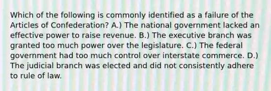 Which of the following is commonly identified as a failure of the Articles of Confederation? A.) The national government lacked an effective power to raise revenue. B.) The executive branch was granted too much power over the legislature. C.) The federal government had too much control over interstate commerce. D.) The judicial branch was elected and did not consistently adhere to rule of law.