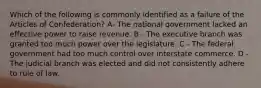 Which of the following is commonly identified as a failure of the Articles of Confederation? A- The national government lacked an effective power to raise revenue. B - The executive branch was granted too much power over the legislature. C - The federal government had too much control over interstate commerce. D - The judicial branch was elected and did not consistently adhere to rule of law.