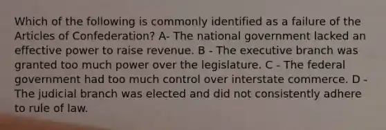 Which of the following is commonly identified as a failure of the Articles of Confederation? A- The national government lacked an effective power to raise revenue. B - The executive branch was granted too much power over the legislature. C - The federal government had too much control over interstate commerce. D - The judicial branch was elected and did not consistently adhere to rule of law.