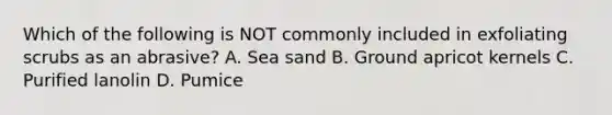Which of the following is NOT commonly included in exfoliating scrubs as an abrasive? A. Sea sand B. Ground apricot kernels C. Purified lanolin D. Pumice