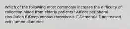 Which of the following most commonly increase the difficulty of collection blood from elderly patients? A)Poor peripheral circulation B)Deep venous thrombosis C)Dementia D)Increased vein lumen diameter