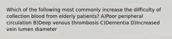 Which of the following most commonly increase the difficulty of collection blood from elderly patients? A)Poor peripheral circulation B)Deep venous thrombosis C)Dementia D)Increased vein lumen diameter