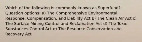 Which of the following is commonly known as Superfund? Question options: a) The Comprehensive Environmental Response, Compensation, and Liability Act b) The Clean Air Act c) The Surface Mining Control and Reclamation Act d) The Toxic Substances Control Act e) The Resource Conservation and Recovery Act