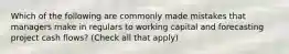 Which of the following are commonly made mistakes that managers make in regulars to working capital and forecasting project cash flows? (Check all that apply)