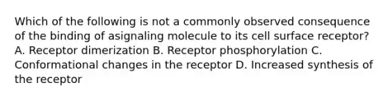 Which of the following is not a commonly observed consequence of the binding of asignaling molecule to its cell surface receptor? A. Receptor dimerization B. Receptor phosphorylation C. Conformational changes in the receptor D. Increased synthesis of the receptor