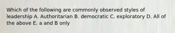 Which of the following are commonly observed styles of leadership A. Authoritarian B. democratic C. exploratory D. All of the above E. a and B only