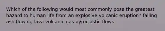 Which of the following would most commonly pose the greatest hazard to human life from an explosive volcanic eruption? falling ash flowing lava volcanic gas pyroclastic flows