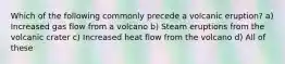 Which of the following commonly precede a volcanic eruption? a) Increased gas flow from a volcano b) Steam eruptions from the volcanic crater c) Increased heat flow from the volcano d) All of these