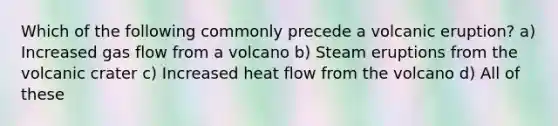 Which of the following commonly precede a volcanic eruption? a) Increased gas flow from a volcano b) Steam eruptions from the volcanic crater c) Increased heat flow from the volcano d) All of these