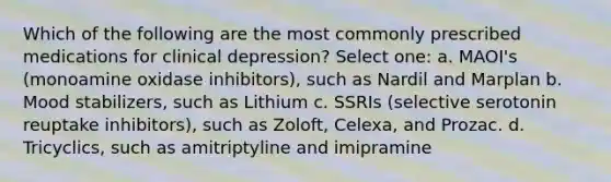 Which of the following are the most commonly prescribed medications for clinical depression? Select one: a. MAOI's (monoamine oxidase inhibitors), such as Nardil and Marplan b. Mood stabilizers, such as Lithium c. SSRIs (selective serotonin reuptake inhibitors), such as Zoloft, Celexa, and Prozac. d. Tricyclics, such as amitriptyline and imipramine