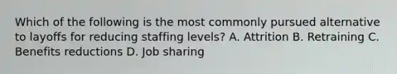 Which of the following is the most commonly pursued alternative to layoffs for reducing staffing levels? A. Attrition B. Retraining C. Benefits reductions D. Job sharing