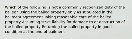 Which of the following is not a commonly recognized duty of the bailee? Using the bailed property only as stipulated in the bailment agreement Taking reasonable care of the bailed property Assuming strict liability for damage to or destruction of the bailed property Returning the bailed property in good condition at the end of bailment