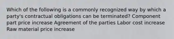 Which of the following is a commonly recognized way by which a party's contractual obligations can be terminated? Component part price increase Agreement of the parties Labor cost increase Raw material price increase