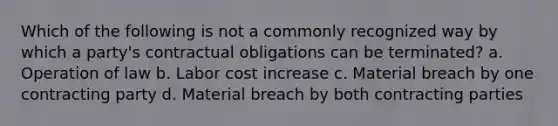 Which of the following is not a commonly recognized way by which a party's contractual obligations can be terminated? a. Operation of law b. Labor cost increase c. Material breach by one contracting party d. Material breach by both contracting parties