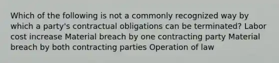 Which of the following is not a commonly recognized way by which a party's contractual obligations can be terminated? Labor cost increase Material breach by one contracting party Material breach by both contracting parties Operation of law