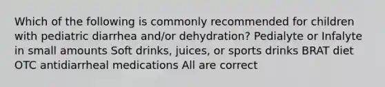 Which of the following is commonly recommended for children with pediatric diarrhea and/or dehydration? Pedialyte or Infalyte in small amounts Soft drinks, juices, or sports drinks BRAT diet OTC antidiarrheal medications All are correct