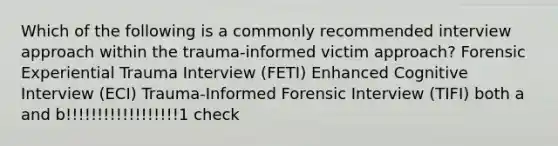 Which of the following is a commonly recommended interview approach within the trauma-informed victim approach? Forensic Experiential Trauma Interview (FETI) Enhanced Cognitive Interview (ECI) Trauma-Informed Forensic Interview (TIFI) both a and b!!!!!!!!!!!!!!!!!!1 check