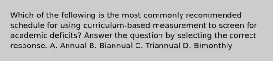 Which of the following is the most commonly recommended schedule for using curriculum-based measurement to screen for academic deficits? Answer the question by selecting the correct response. A. Annual B. Biannual C. Triannual D. Bimonthly