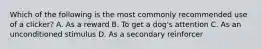 Which of the following is the most commonly recommended use of a clicker? A. As a reward B. To get a dog's attention C. As an unconditioned stimulus D. As a secondary reinforcer