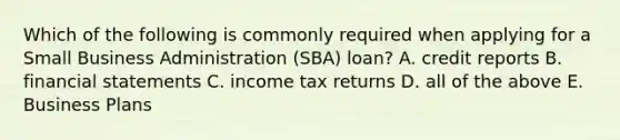 Which of the following is commonly required when applying for a Small Business Administration (SBA) loan? A. credit reports B. financial statements C. income tax returns D. all of the above E. Business Plans