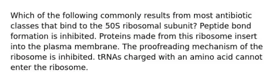 Which of the following commonly results from most antibiotic classes that bind to the 50S ribosomal subunit? Peptide bond formation is inhibited. Proteins made from this ribosome insert into the plasma membrane. The proofreading mechanism of the ribosome is inhibited. tRNAs charged with an amino acid cannot enter the ribosome.