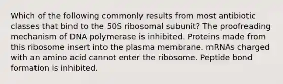 Which of the following commonly results from most antibiotic classes that bind to the 50S ribosomal subunit? The proofreading mechanism of DNA polymerase is inhibited. Proteins made from this ribosome insert into the plasma membrane. mRNAs charged with an amino acid cannot enter the ribosome. Peptide bond formation is inhibited.