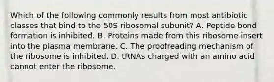 Which of the following commonly results from most antibiotic classes that bind to the 50S ribosomal subunit? A. Peptide bond formation is inhibited. B. Proteins made from this ribosome insert into the plasma membrane. C. The proofreading mechanism of the ribosome is inhibited. D. tRNAs charged with an amino acid cannot enter the ribosome.